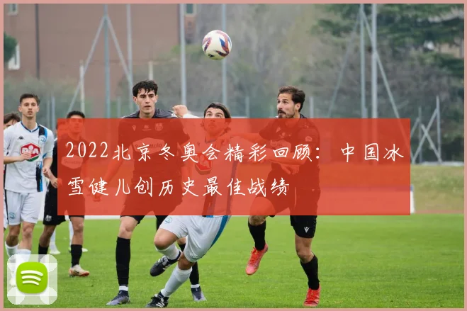 2022北京冬奥会精彩回顾：中国冰雪健儿创历史最佳战绩